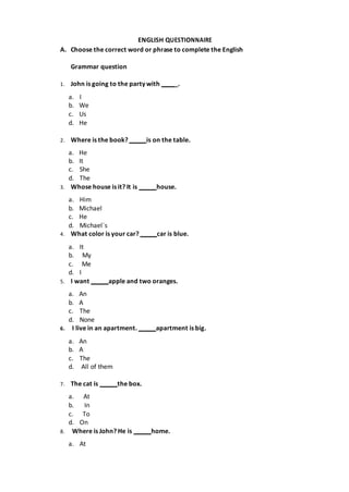 ENGLISH QUESTIONNAIRE
A. Choose the correct word or phrase to complete the English
Grammar question
1. John is going to the party with _.
a. I
b. We
c. Us
d. He
2. Where is the book? is on the table.
a. He
b. It
c. She
d. The
3. Whose house is it? It is house.
a. Him
b. Michael
c. He
d. Michael´s
4. What color is your car? car is blue.
a. It
b. My
c. Me
d. I
5. I want apple and two oranges.
a. An
b. A
c. The
d. None
6. I live in an apartment. apartment is big.
a. An
b. A
c. The
d. All of them
7. The cat is the box.
a. At
b. In
c. To
d. On
8. Where is John? He is home.
a. At
 