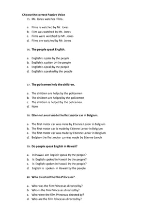 Choose the correct Passive Voice
75. Mr. Jones watches films.
a. Films is watched by Mr. Jones
b. Film was watched by Mr. Jones
c. Films were watched by Mr. Jones
d. Films are watched by Mr. Jones
76. The people speak English.
a. English is spoke by the people
b. English is spoken by the people
c. English is speak by the people
d. English is speaked by the people
77. The policemen help the children.
a. The children are helps by the policemen
b. The children are helped by the policemen
c. The children is helped by the policemen.
d. None
78. Etienne Lenoir made the first motor car in Belgium.
a. The first motor car was make by Etienne Lenoir in Belgium
b. The first motor car is made by Etienne Lenoir in Belgium
c. The first motor car was made by Etienne Lenoir in Belgium
d. Belgiumthe first motor car was made by Etienne Lenoir
79. Do people speak English in Hawaii?
a. In Hawaii are English speak by the people?
b. Is English spoked in Hawaii by the people?
c. Is English spoken in Hawaii by the people?
d. English is spoken in Hawaii by the people
80. Who directed the film Princesas?
a. Who was the filmPrincesas directed by?
b. Who is the film Princesas directed by?
c. Who were the film Princesas directed by?
d. Who are the filmPrincesas directed by?
 