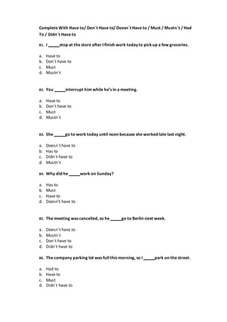 Complete With Have to/ Don´t Have to/ Doesn´t Have to / Must / Mustn´t / Had
To / Didn´t Have to
81. I stop at the store after I finish work today to pickup a few groceries.
a. Have to
b. Don´t have to
c. Must
d. Mustn´t
82. You interrupt him while he’s in a meeting.
a. Have to
b. Don´t have to
c. Must
d. Mustn´t
83. She go to work today until noon because she worked late last night.
a. Doesn´t have to
b. Has to
c. Didn´t have to
d. Mustn´t
84. Why did he work on Sunday?
a. Has to
b. Must
c. Have to
d. Doesn’t have to
85. The meeting was cancelled, so he go to Berlin next week.
a. Doesn´t have to
b. Mustn´t
c. Don´t have to
d. Didn´t have to
86. The company parking lot was full this morning, so I park on the street.
a. Had to
b. Have to
c. Must
d. Didn´t have to
 
