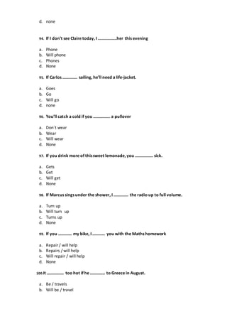 d. none
94. If I don’t see Claire today, I ………………her this evening
a. Phone
b. Will phone
c. Phones
d. None
95. If Carlos ………….. sailing, he’ll need a life-jacket.
a. Goes
b. Go
c. Will go
d. none
96. You’ll catch a cold if you ……………. a pullover
a. Don´t wear
b. Wear
c. Will wear
d. None
97. If you drink more of thissweet lemonade, you …………….. sick.
a. Gets
b. Get
c. Will get
d. None
98. If Marcus sings under the shower, I ………….. the radio up to full volume.
a. Turn up
b. Will turn up
c. Turns up
d. None
99. If you …………. my bike, I ………… you with the Maths homework
a. Repair / will help
b. Repairs / will help
c. Will repair / will help
d. None
100.It ……………. too hot if he ………….. to Greece in August.
a. Be / travels
b. Will be / travel
 