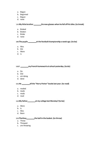 a. Began
b. Beginned
c. Begun
d. none
108.My little brother his new glasses when he fell off his bike. (to break)
a. Broked
b. Broken
c. Broke
d. none
109.The pupils at the footballchampionship a week ago. (to be)
a. Was
b. Are
c. Were
d. is
110.I my French homework at school yesterday. (to do)
a. Do
b. Did
c. am doing
d. done
111.He all the “Harry Potter” books last year. (to read)
a. readed
b. reads
c. reads
d. read
112.My father at my college last Monday? (to be)
a. Were
b. Is
c. Was
d. Been
113.That boy the ball in the basket. (to throw)
a. Threw
b. Throwed
c. are throwing
 