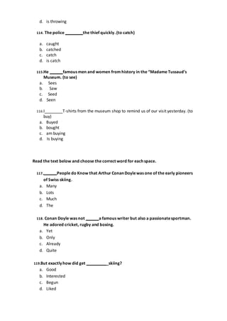 d. is throwing
114. The police the thief quickly. (to catch)
a. caught
b. catched
c. catch
d. is catch
115.He famous men and women from history in the “Madame Tussaud’s
Museum. (to see)
a. Sees
b. Saw
c. Seed
d. Seen
116.I T-shirts from the museum shop to remind us of our visit yesterday. (to
buy)
a. Buyed
b. bought
c. am buying
d. Is buying
Read the text below and choose the correct word for each space.
117. People do Know that Arthur Conan Doylewas one of the early pioneers
of Swiss skiing.
a. Many
b. Lots
c. Much
d. The
118. Conan Doyle was not a famous writer but also a passionatesportman.
He adored cricket, rugby and boxing.
a. Yet
b. Only
c. Already
d. Quite
119.But exactly how did get _skiing?
a. Good
b. Interested
c. Begun
d. Liked
 