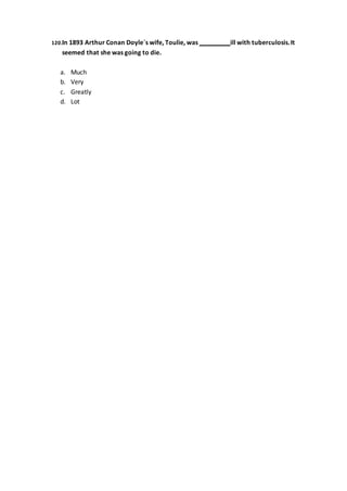 120.In 1893 Arthur Conan Doyle´s wife, Toulie, was ill with tuberculosis.It
seemed that she was going to die.
a. Much
b. Very
c. Greatly
d. Lot
 