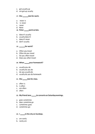 c. get usually up
d. am get up usually
17. She late for work.
a. never is
b. is never
c. never
d. None
18. Peter work so late.
a. doesn’t usually
b. usually doesn’t
c. doesn’t never
d. don‘t usually
19. for work?
a. Often you travel
b. Often do you travel
c. Do you often travel
d. Does you often travel
20. When your homework?
a. usually you do
b. usually do you do
c. do you usually do
d. usually do you do homework
21. She late for class.
a. often is
b. is often
c. are often
d. often
22. My friend Jane to concerts on Saturdayevenings.
a. goes sometimes
b. does sometime go
c. sometimes goes
d. sometimes go
23. I in the city on Sundays.
a. am rarely
b. rarely am
 