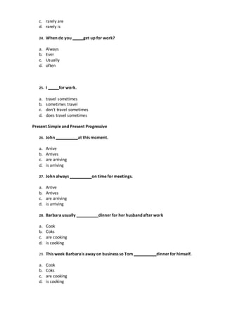 c. rarely are
d. rarely is
24. When do you get up for work?
a. Always
b. Ever
c. Usually
d. often
25. I for work.
a. travel sometimes
b. sometimes travel
c. don’t travel sometimes
d. does travel sometimes
Present Simple and Present Progressive
26. John at this moment.
a. Arrive
b. Arrives
c. are arriving
d. is arriving
27. John always on time for meetings.
a. Arrive
b. Arrives
c. are arriving
d. is arriving
28. Barbara usually dinner for her husband after work
a. Cook
b. Coks
c. are cooking
d. is cooking
29. This week Barbarais away on business so Tom dinner for himself.
a. Cook
b. Coks
c. are cooking
d. is cooking
 