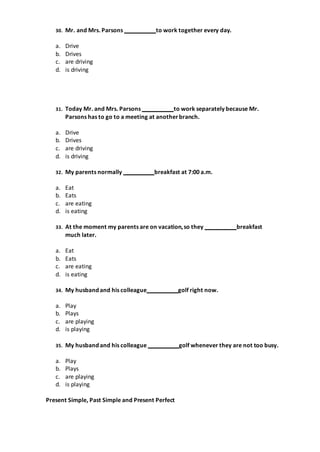 30. Mr. and Mrs. Parsons to work together every day.
a. Drive
b. Drives
c. are driving
d. is driving
31. Today Mr. and Mrs. Parsons to work separately because Mr.
Parsons has to go to a meeting at anotherbranch.
a. Drive
b. Drives
c. are driving
d. is driving
32. My parents normally breakfast at 7:00 a.m.
a. Eat
b. Eats
c. are eating
d. is eating
33. At the moment my parents are on vacation,so they breakfast
much later.
a. Eat
b. Eats
c. are eating
d. is eating
34. My husband and his colleague golf right now.
a. Play
b. Plays
c. are playing
d. is playing
35. My husband and his colleague golf whenever they are not too busy.
a. Play
b. Plays
c. are playing
d. is playing
Present Simple, Past Simple and Present Perfect
 