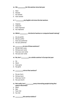 36. We for this seminar since last year
a. Wait
b. Waited
c. has waited
d. have waited
37. I my English a lot since the last seminar.
a. Improve
b. Improved
c. have improved
d. has improved
38. Which _, this kind of seminar or computerbased training?
a. do you prefer
b. did you prefer
c. have you preferred
d. has you preferred
39. to one of these seminars?
a. Do you ever come
b. Did you ever come
c. Have you ever come
d. Has you ever come
40. No, but I to a similar seminar in Europe last year
a. Go
b. Went
c. have gone
d. has gone
41. a lot at that seminar?
a. Do you learn
b. Did you learn
c. Have you learnt
d. Has you learnt
42. Not really, but I many interesting people during that
week in November
a. Meet
b. Met
c. have met
d. has met
43. this seminar before?
 