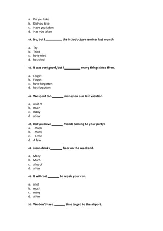 a. Do you take
b. Did you take
c. Have you taken
d. Has you taken
44. No, but I the introductory seminar last month
a. Try
b. Tried
c. have tried
d. has tried
45. It was very good, but I many things since then.
a. Forget
b. Forgot
c. have forgotten
d. has forgotten
46. We spent too money on our last vacation.
a. a lot of
b. much
c. many
d. a few
47. Did you have friends coming to your party?
a. Much
b. Many
c. Little
d. A few
48. Jason drinks beer on the weekend.
a. Many
b. Much
c. a lot of
d. a few
49. It will cost to repair your car.
a. a lot
b. much
c. many
d. a few
50. We don’t have time to get to the airport.
 