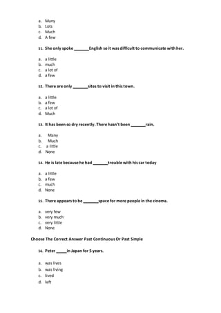 a. Many
b. Lots
c. Much
d. A few
51. She only spoke English so it was difficult to communicate with her.
a. a little
b. much
c. a lot of
d. a few
52. There are only sites to visit in this town.
a. a little
b. a few
c. a lot of
d. Much
53. It has been so dry recently. There hasn’t been rain.
a. Many
b. Much
c. a little
d. None
54. He is late because he had trouble with his car today
a. a little
b. a few
c. much
d. None
55. There appears to be space for more people in the cinema.
a. very few
b. very much
c. very little
d. None
Choose The Correct Answer Past Continuous Or Past Simple
56. Peter in Japan for 5 years.
a. was lives
b. was living
c. lived
d. left
 