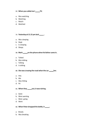 57. When you called me I TV.
a. Was watching
b. Watching
c. Watch
d. Watched
58. Yesterday at 11.15 pm Jack _.
a. Was sleeping
b. Slept
c. Is sleeping
d. Sleeps
59. Mark on the phone when his father came in.
a. Talked
b. Was talking
c. Talking
d. is talking
60. She was crossing the road when the car her.
a. Hits
b. Ate
c. Was hitting
d. hit
61. When they out, it was raining.
a. Gone
b. Were wenting
c. Were going
d. Went
62. When Peter droppedthe bottle, it .
a. Breaks
b. Was breaking
 