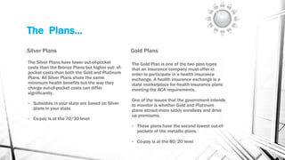 The Plans…
Silver Plans
The Silver Plans have lower out-of-pocket
costs than the Bronze Plans but higher out- of-
pocket costs than both the Gold and Platinum
Plans. All Silver Plans share the same
minimum health benefits but the way they
charge out-of-pocket costs can differ
significantly.
• Subsidies in your state are based on Silver
plans in your state.
• Co-pay is at the 70/30 level
Gold Plans
The Gold Plan is one of the two plan types
that an insurance company must offer in
order to participate in a health insurance
exchange. A health insurance exchange is a
state marketplace for health insurance plans
meeting the ACA requirements.
One of the issues that the government intends
to monitor is whether Gold and Platinum
plans attract more sickly enrollees and drive
up premiums.
• These plans have the second lowest out-of-
pockets of the metallic plans.
• Co-pay is at the 80/20 level
 