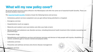 What will my new policy cover?
All private health insurance plans offered in the Marketplace will offer the same set of essential health benefits. These are
services all plans must cover.
The essential health benefits include at least the following items and services:
• Ambulatory patient services (outpatient care you get without being admitted to a hospital)
• Emergency services
• Hospitalization (such as surgery)
• Maternity and newborn care (care before and after your baby is born)
• Mental health and substance use disorder services, including behavioral health treatment (this includes counseling and
psychotherapy)
• Prescription drugs
• Rehabilitative and habilitative services and devices (services and devices to help people with injuries, disabilities, or
chronic conditions gain or recover mental and physical skills)
• Laboratory services
• Preventive and wellness services and chronic disease management
• Pediatric services
 