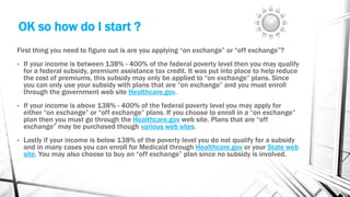 OK so how do I start ?
First thing you need to figure out is are you applying “on exchange” or “off exchange”?
• If your income is between 138% - 400% of the federal poverty level then you may qualify
for a federal subsidy, premium assistance tax credit. It was put into place to help reduce
the cost of premiums, this subsidy may only be applied to “on exchange” plans. Since
you can only use your subsidy with plans that are “on exchange” and you must enroll
through the government web site Healthcare.gov.
• If your income is above 138% - 400% of the federal poverty level you may apply for
either “on exchange” or “off exchange” plans. If you choose to enroll in a “on exchange”
plan then you must go through the Healthcare.gov web site. Plans that are “off
exchange” may be purchased though various web sites.
• Lastly if your income is below 138% of the poverty level you do not qualify for a subsidy
and in many cases you can enroll for Medicaid through Healthcare.gov or your State web
site. You may also choose to buy an “off exchange” plan since no subsidy is involved.
 