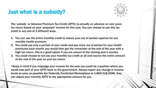 Just what is a subsidy?
The ‘subsidy’ or Advance Premium Tax Credit (APTC) is actually an advance on next years
tax return based on your ‘projected’ income for this year. You can choose to use this tax
credit in any one of 3 different ways.
1. You can use the entire monthly credit to reduce your out of pocket expense for you
monthly health premium.
2. You could use only a portion of your credit and pay more out of pocket for your health
premiums each month, you would then get the remainder at the end of the year with a
high tax return, this is a good option if you are unsure of the coming year’s income.
3. You could choose to not use your monthly tax credit at all and receive the entire amount
at the end of the year on your tax return.
*Keep in mind if you misjudge your income for the year you could be a position where you
would owe part of your APTC back to the government. Always report any change in income
levels as soon as possible the Federally Facilitated Marketplace at 1-800-318-2596, they
can adjust your monthly APTC to the appropriate amount for you.
 