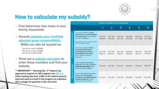 How to calculate my subsidy?
• First determine how many in your
family/household.
• Second calculate your modified
adjusted gross income(MAGI).
MAGI can also be located on:
line 4 on a form 1040EZ
line 21 on a form 1040A
line 37 on a form 1040
• Third use a subsidy calculator to
enter these numbers and find your
subsidy.
**IMPORTANT** Starting Feb. 1st Indiana has
approval to expand it’s HIP program into HIP 2.0.
Folks making less than 138% of the federal poverty
level will need to enroll in this program as subsidies
will no longer for granted at this new level.
 