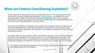 What are Federal Cost-Sharing Subsidies?
Individuals with a household income of 138-250 percent of the federal poverty line,
who enroll in a plan through the exchange, Healthcare.gov, are eligible for a cost
sharing subsidy. Under the 2015 federal poverty guidelines, the annual income
thresholds to qualify are: $29,175 for individuals; $39,325 for couples; $49,475 for a
family of three; and $59,625 for a family of four.
Cost sharing subsidies are designed to minimize out-of-pocket costs by reducing the
amount individuals have to pay for deductibles, co-payments or co-insurance, and
maximum of pocket expenses. The amount of the reduction depends on the insured’s
household income.
For those with incomes between 138% and 200% of poverty, a 2/3 reduction applies.
For others, the reduction in the limit is either ½ or 1/3, depending on income. The
precise amount by which an individual’s out of pocket maximum is reduced by this
assistance depends on what the maximum is for the plan in which they are enrolled.
• To receive a Cost-Sharing subsidy you have to have a Silver Plan, as these are the
only eligible plans for this subsidy.
 