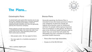 The Plans…
Catastrophic Plans
A catastrophic plan generally requires you to pay
all of your medical costs up to a certain amount,
usually several thousand dollars. Costs for
essential health benefits over that are generally
paid by the insurance company.
These policies usually have lower premiums than
a comprehensive plan, but cover you only if you
need a lot of care. They basically protect you
from worst-case scenarios.
• Only people under 30 may apply for them.
• You may apply for a hardship exemption if
over 30
*Not a subsidy eligible plan
Bronze Plans
Generally speaking, the Bronze Plan is
intended to have the lowest premium of the 4
new categories of plans but charge the
highest out-of-pocket costs for healthcare
services. For people without group insurance
from an employer or other group, the Bronze
plan is the minimum health insurance plan in
which they can enroll that will satisfy the
Affordable Care Act’s mandate for people to
purchase health insurance.
• Plans often have high deductibles.
• Co-pay is at the 60/40 level
 