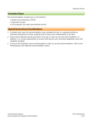 Projection Devices
Texas Education Agency 2015 calendar year
Accommodations for Students with Disabilities 2 of 2
Examples/Types
This accommodation includes but is not limited to
• closed-circuit television (CCTV)
• document camera
• LCD projector (for tests administered online)
Special Instructions/Considerations
1. A student who uses this accommodation may complete the test in a separate setting to
eliminate distractions to other students and to ensure the confidentiality of the test.
2. Secure test materials cannot be saved in any way in order to use this accommodation. In
addition, it is a local responsibility to ensure that devices with recording capabilities have that
capability disabled.
3. If secure test materials must be photocopied in order to use this accommodation, refer to the
Photocopying Test Materials accommodation policy.
 
