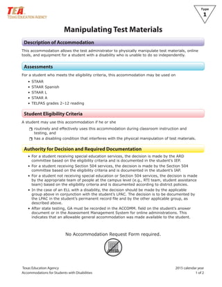 Texas Education Agency 2015 calendar year
Accommodations for Students with Disabilities 1 of 2
Type
1
Manipulating Test Materials
Description of Accommodation
This accommodation allows the test administrator to physically manipulate test materials, online
tools, and equipment for a student with a disability who is unable to do so independently.
Assessments
For a student who meets the eligibility criteria, this accommodation may be used on
• STAAR
• STAAR Spanish
• STAAR L
• STAAR A
• TELPAS grades 2–12 reading
Student Eligibility Criteria
A student may use this accommodation if he or she
rrroutinely and effectively uses this accommodation during classroom instruction and
testing, and
rrhas a disabling condition that interferes with the physical manipulation of test materials.
Authority for Decision and Required Documentation
• For a student receiving special education services, the decision is made by the ARD
committee based on the eligibility criteria and is documented in the student’s IEP.
• For a student receiving Section 504 services, the decision is made by the Section 504
committee based on the eligibility criteria and is documented in the student’s IAP.
• For a student not receiving special education or Section 504 services, the decision is made
by the appropriate team of people at the campus level (e.g., RTI team, student assistance
team) based on the eligibility criteria and is documented according to district policies.
• In the case of an ELL with a disability, the decision should be made by the applicable
group above in conjunction with the student’s LPAC. The decision is to be documented by
the LPAC in the student’s permanent record file and by the other applicable group, as
described above.
• After state testing, GA must be recorded in the ACCOMM. field on the student’s answer
document or in the Assessment Management System for online administrations. This
indicates that an allowable general accommodation was made available to the student.
No Accommodation Request Form required.
ARF
 