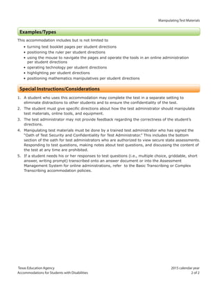 Manipulating Test Materials
Texas Education Agency 2015 calendar year
Accommodations for Students with Disabilities 2 of 2
Examples/Types
This accommodation includes but is not limited to
• turning test booklet pages per student directions
• positioning the ruler per student directions
• using the mouse to navigate the pages and operate the tools in an online administration
per student directions
• operating technology per student directions
• highlighting per student directions
• positioning mathematics manipulatives per student directions
Special Instructions/Considerations
1. A student who uses this accommodation may complete the test in a separate setting to
eliminate distractions to other students and to ensure the confidentiality of the test.
2. The student must give specific directions about how the test administrator should manipulate
test materials, online tools, and equipment.
3. The test administrator may not provide feedback regarding the correctness of the student’s
directions.
4. Manipulating test materials must be done by a trained test administrator who has signed the
“Oath of Test Security and Confidentiality for Test Administrator.” This includes the bottom
section of the oath for test administrators who are authorized to view secure state assessments.
Responding to test questions, making notes about test questions, and discussing the content of
the test at any time are prohibited.
5. If a student needs his or her responses to test questions (i.e., multiple choice, griddable, short
answer, writing prompt) transcribed onto an answer document or into the Assessment
Management System for online administrations, refer to the Basic Transcribing or Complex
Transcribing accommodation policies.
 