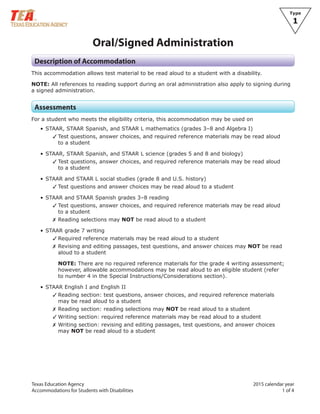 Texas Education Agency 2015 calendar year
Accommodations for Students with Disabilities 1 of 4
Type
1
Oral/Signed Administration
Description of Accommodation
This accommodation allows test material to be read aloud to a student with a disability.
NOTE: All references to reading support during an oral administration also apply to signing during
a signed administration.
Assessments
For a student who meets the eligibility criteria, this accommodation may be used on
• STAAR, STAAR Spanish, and STAAR L mathematics (grades 3–8 and Algebra I)
✓ Test questions, answer choices, and required reference materials may be read aloud
to a student
• STAAR, STAAR Spanish, and STAAR L science (grades 5 and 8 and biology)
✓ Test questions, answer choices, and required reference materials may be read aloud
to a student
• STAAR and STAAR L social studies (grade 8 and U.S. history)
✓ Test questions and answer choices may be read aloud to a student
• STAAR and STAAR Spanish grades 3–8 reading
✓ Test questions, answer choices, and required reference materials may be read aloud
to a student
✗ Reading selections may NOT be read aloud to a student
• STAAR grade 7 writing
✓ Required reference materials may be read aloud to a student
✗ Revising and editing passages, test questions, and answer choices may NOT be read
aloud to a student
NOTE: There are no required reference materials for the grade 4 writing assessment;
however, allowable accommodations may be read aloud to an eligible student (refer
to number 4 in the Special Instructions/Considerations section).
• STAAR English I and English II
✓ Reading section: test questions, answer choices, and required reference materials
may be read aloud to a student
✗ Reading section: reading selections may NOT be read aloud to a student
✓ Writing section: required reference materials may be read aloud to a student
✗ Writing section: revising and editing passages, test questions, and answer choices
may NOT be read aloud to a student
 