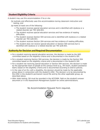 Texas Education Agency 2015 calendar year
Accommodations for Students with Disabilities 2 of 4
		 Oral/Signed Administration
Student Eligibility Criteria
A student may use this accommodation if he or she
rrroutinely and effectively uses this accommodation during classroom instruction and
testing, and
rrmeets at least one of the following:
• The student receives special education services and is identified with dyslexia or a
related disorder per TEC §38.003.
• The student receives special education services and has evidence of reading
difficulties.
• The student receives Section 504 services and is identified with dyslexia or a related
disorder per TEC §38.003.
• The student receives Section 504 services and has evidence of reading difficulties.
• The student does not receive special education or Section 504 services but is
identified with dyslexia or a related disorder per TEC §38.003.
Authority for Decision and Required Documentation
• For a student receiving special education services, the decision is made by the ARD
committee based on the eligibility criteria and is documented in the student’s IEP.
• For a student receiving Section 504 services, the decision is made by the Section 504
committee based on the eligibility criteria and is documented in the student’s IAP.
• For a student not receiving special education or Section 504 services, the decision is made
by the appropriate team of people at the campus level (e.g., RTI team, student assistance
team) based on the eligibility criteria and is documented according to district policies.
• In the case of an ELL with a disability, the decision should be made by the applicable
group above in conjunction with the student’s LPAC. The decision is to be documented by
the LPAC in the student’s permanent record file and by the other applicable group, as
described above.
• After state testing, OA must be recorded in the ACCOMM. field on the student’s answer
document or in the Assessment Management System for online administrations.
No Accommodation Request Form required.
ARF
 