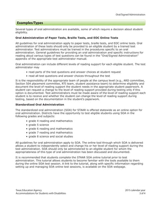 Texas Education Agency 2015 calendar year
Accommodations for Students with Disabilities 3 of 4	
		Oral/Signed Administration
Examples/Types
Several types of oral administration are available, some of which require a decision about student
eligibility.
Oral Administration of Paper Tests, Braille Tests, and EOC Online Tests
All guidelines for oral administration apply to paper tests, braille tests, and EOC online tests. Oral
administration of these tests should only be provided to an eligible student by a trained test
administrator. Test administrators must be trained in the procedures specific to an oral
administration. General guidelines for providing an oral administration and specific instructions for
reading aloud various types of test questions can be found in the “Oral/Signed Administration”
appendix of the appropriate test administrator manual.
Oral administration can include different levels of reading support for each eligible student. The test
administrator may
• read parts of the test questions and answer choices at student request
• read all test questions and answer choices throughout the test
It is the responsibility of the appropriate team of people at the campus level (e.g., ARD committee,
Section 504 placement committee, RTI team, student assistance team) to determine eligibility and
document the level of reading support the student needs in the appropriate student paperwork. A
student can request a change to the level of reading support provided during testing only if this
option is documented. Test administrators must be made aware of the level of reading support each
student is to receive and whether the student can change the level of reading support during
testing, based on the documentation in the student’s paperwork.
Standardized Oral Administration
The standardized oral administration (SOA) for STAAR is offered statewide as an online option for
oral administration. Districts have the opportunity to test eligible students using SOA in the
following grades and subjects:
• grade 4 reading and mathematics
• grade 5 science
• grade 6 reading and mathematics
• grade 7 reading and mathematics
• grade 8 science and social studies
All guidelines for oral administration apply to SOA. The online tool through which SOA is delivered
allows a student to independently select and change his or her level of reading support during the
test administration. SOA should only be administered to an eligible student for whom the
appropriateness of this type of oral administration has been discussed and documented.
It is recommended that students complete the STAAR SOA online tutorial prior to test
administration. This tutorial allows students to become familiar with the tools available to them
during the online SOA test session. A link to the tutorial, along with specific information regarding
setting up and managing SOA online test sessions, is available on the SOA webpage. 							
 