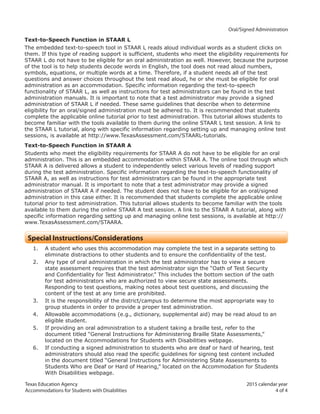 Texas Education Agency 2015 calendar year
Accommodations for Students with Disabilities 4 of 4
		 Oral/Signed Administration
Text-to-Speech Function in STAAR L
The embedded text-to-speech tool in STAAR L reads aloud individual words as a student clicks on
them. If this type of reading support is sufficient, students who meet the eligibility requirements for
STAAR L do not have to be eligible for an oral administration as well. However, because the purpose
of the tool is to help students decode words in English, the tool does not read aloud numbers,
symbols, equations, or multiple words at a time. Therefore, if a student needs all of the test
questions and answer choices throughout the test read aloud, he or she must be eligible for oral
administration as an accommodation. Specific information regarding the text-to-speech
functionality of STAAR L, as well as instructions for test administrators can be found in the test
administration manuals. It is important to note that a test administrator may provide a signed
administration of STAAR L if needed. These same guidelines that describe when to determine
eligibility for an oral/signed administration must be adhered to. It is recommended that students
complete the applicable online tutorial prior to test administration. This tutorial allows students to
become familiar with the tools available to them during the online STAAR L test session. A link to
the STAAR L tutorial, along with specific information regarding setting up and managing online test
sessions, is available at http://www.TexasAssessment.com/STAARL-tutorials.
Text-to-Speech Function in STAAR A
Students who meet the eligibility requirements for STAAR A do not have to be eligible for an oral
administration. This is an embedded accommodation within STAAR A. The online tool through which
STAAR A is delivered allows a student to independently select various levels of reading support
during the test administration. Specific information regarding the text-to-speech functionality of
STAAR A, as well as instructions for test administrators can be found in the appropriate test
administrator manual. It is important to note that a test administrator may provide a signed
administration of STAAR A if needed. The student does not have to be eligible for an oral/signed
administration in this case either. It is recommended that students complete the applicable online
tutorial prior to test administration. This tutorial allows students to become familiar with the tools
available to them during the online STAAR A test session. A link to the STAAR A tutorial, along with
specific information regarding setting up and managing online test sessions, is available at http://
www.TexasAssessment.com/STAARA.
Special Instructions/Considerations
1. A student who uses this accommodation may complete the test in a separate setting to
eliminate distractions to other students and to ensure the confidentiality of the test.
2. Any type of oral administration in which the test administrator has to view a secure
state assessment requires that the test administrator sign the “Oath of Test Security
and Confidentiality for Test Administrator.” This includes the bottom section of the oath
for test administrators who are authorized to view secure state assessments.
Responding to test questions, making notes about test questions, and discussing the
content of the test at any time are prohibited.
3. It is the responsibility of the district/campus to determine the most appropriate way to
group students in order to provide a proper test administration.
4. Allowable accommodations (e.g., dictionary, supplemental aid) may be read aloud to an
eligible student.
5. If providing an oral administration to a student taking a braille test, refer to the
document titled “General Instructions for Administering Braille State Assessments,”
located on the Accommodations for Students with Disabilities webpage.
6. If conducting a signed administration to students who are deaf or hard of hearing, test
administrators should also read the specific guidelines for signing test content included
in the document titled “General Instructions for Administering State Assessments to
Students Who are Deaf or Hard of Hearing,” located on the Accommodation for Students
With Disabilities webpage.
 