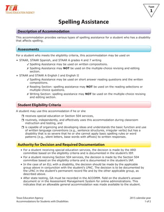 Texas Education Agency 2015 calendar year
Accommodations for Students with Disabilities 1 of 2
Type
1
Spelling Assistance
Description of Accommodation
This accommodation provides various types of spelling assistance for a student who has a disability
that affects spelling.
Assessments
For a student who meets the eligibility criteria, this accommodation may be used on
• STAAR, STAAR Spanish, and STAAR A grades 4 and 7 writing
✓ Spelling Assistance may be used on written compositions.
✗ Spelling Assistance may NOT be used on the multiple-choice revising and editing
section.
• STAAR and STAAR A English I and English II
✓ Spelling Assistance may be used on short answer reading questions and the written
compositions.
✗ Reading Section: spelling assistance may NOT be used on the reading selections or
multiple-choice questions.
✗ Writing Section: spelling assistance may NOT be used on the multiple-choice revising
and editing section.
Student Eligibility Criteria
A student may use this accommodation if he or she
rrreceives special education or Section 504 services,
rrroutinely, independently, and effectively uses this accommodation during classroom
instruction and testing, and
rris capable of organizing and developing ideas and understands the basic function and use
of written language conventions (e.g., sentence structures, irregular verbs) but has a
disability that is so severe that he or she cannot apply basic spelling rules or word
patterns (e.g., silent letters, base words with affixes) to written responses.
Authority for Decision and Required Documentation
• For a student receiving special education services, the decision is made by the ARD
committee based on the eligibility criteria and is documented in the student’s IEP.
• For a student receiving Section 504 services, the decision is made by the Section 504
committee based on the eligibility criteria and is documented in the student’s IAP.
• In the case of an ELL with a disability, the decision should be made by the applicable
group above in conjunction with the student’s LPAC. The decision is to be documented by
the LPAC in the student’s permanent record file and by the other applicable group, as
described above.
• After state testing, GA must be recorded in the ACCOMM. field on the student’s answer
document or in the Assessment Management System for online administrations. This
indicates that an allowable general accommodation was made available to the student.
 