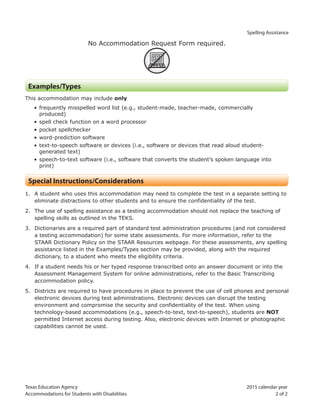 Texas Education Agency 2015 calendar year
Accommodations for Students with Disabilities 2 of 2
Spelling Assistance
No Accommodation Request Form required.
ARF
Examples/Types
This accommodation may include only
• frequently misspelled word list (e.g., student-made, teacher-made, commercially
produced)
• spell check function on a word processor
• pocket spellchecker
• word-prediction software
• text-to-speech software or devices (i.e., software or devices that read aloud student-
generated text)
• speech-to-text software (i.e., software that converts the student’s spoken language into
print)
Special Instructions/Considerations
1. A student who uses this accommodation may need to complete the test in a separate setting to
eliminate distractions to other students and to ensure the confidentiality of the test.
2. The use of spelling assistance as a testing accommodation should not replace the teaching of
spelling skills as outlined in the TEKS.
3. Dictionaries are a required part of standard test administration procedures (and not considered
a testing accommodation) for some state assessments. For more information, refer to the
STAAR Dictionary Policy on the STAAR Resources webpage. For these assessments, any spelling
assistance listed in the Examples/Types section may be provided, along with the required
dictionary, to a student who meets the eligibility criteria.
4. If a student needs his or her typed response transcribed onto an answer document or into the
Assessment Management System for online administrations, refer to the Basic Transcribing
accommodation policy.
5. Districts are required to have procedures in place to prevent the use of cell phones and personal
electronic devices during test administrations. Electronic devices can disrupt the testing
environment and compromise the security and confidentiality of the test. When using
technology-based accommodations (e.g., speech-to-text, text-to-speech), students are NOT
permitted Internet access during testing. Also, electronic devices with Internet or photographic
capabilities cannot be used.
 