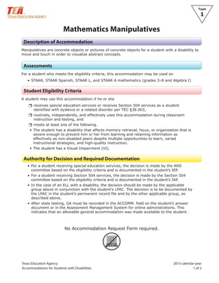 Texas Education Agency 2015 calendar year
Accommodations for Students with Disabilities 1 of 2
Type
1
Mathematics Manipulatives
Description of Accommodation
Manipulatives are concrete objects or pictures of concrete objects for a student with a disability to
move and touch in order to visualize abstract concepts.
Assessments
For a student who meets the eligibility criteria, this accommodation may be used on
• STAAR, STAAR Spanish, STAAR L, and STAAR A mathematics (grades 3–8 and Algebra I)
Student Eligibility Criteria
A student may use this accommodation if he or she
rrreceives special education services or receives Section 504 services as a student
identified with dyslexia or a related disorder per TEC §38.003,
rrroutinely, independently, and effectively uses this accommodation during classroom
instruction and testing, and
rrmeets at least one of the following.
• The student has a disability that affects memory retrieval, focus, or organization that is
severe enough to prevent him or her from learning and retaining information as
effectively as non-disabled peers despite multiple opportunities to learn, varied
instructional strategies, and high-quality instruction.
• The student has a Visual Impairment (VI).
Authority for Decision and Required Documentation
• For a student receiving special education services, the decision is made by the ARD
committee based on the eligibility criteria and is documented in the student’s IEP.
• For a student receiving Section 504 services, the decision is made by the Section 504
committee based on the eligibility criteria and is documented in the student’s IAP.
• In the case of an ELL with a disability, the decision should be made by the applicable
group above in conjunction with the student’s LPAC. The decision is to be documented by
the LPAC in the student’s permanent record file and by the other applicable group, as
described above.
• After state testing, GA must be recorded in the ACCOMM. field on the student’s answer
document or in the Assessment Management System for online administrations. This
indicates that an allowable general accommodation was made available to the student.
No Accommodation Request Form required.
ARF
 