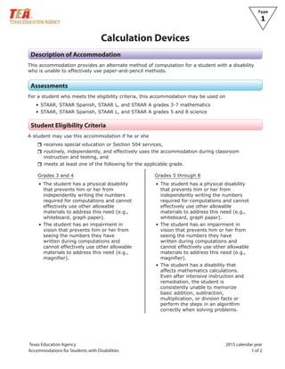 Texas Education Agency 2015 calendar year
Accommodations for Students with Disabilities 1 of 2
Type
1
Calculation Devices
Description of Accommodation
This accommodation provides an alternate method of computation for a student with a disability
who is unable to effectively use paper-and-pencil methods.
Assessments
For a student who meets the eligibility criteria, this accommodation may be used on
• STAAR, STAAR Spanish, STAAR L, and STAAR A grades 3-7 mathematics
• STAAR, STAAR Spanish, STAAR L, and STAAR A grades 5 and 8 science
Student Eligibility Criteria
A student may use this accommodation if he or she
rrreceives special education or Section 504 services,
rrroutinely, independently, and effectively uses the accommodation during classroom
instruction and testing, and
rrmeets at least one of the following for the applicable grade.
Grades 3 and 4
• The student has a physical disability
that prevents him or her from
independently writing the numbers
required for computations and cannot
effectively use other allowable
materials to address this need (e.g.,
whiteboard, graph paper).
• The student has an impairment in
vision that prevents him or her from
seeing the numbers they have
written during computations and
cannot effectively use other allowable
materials to address this need (e.g.,
magnifier).
Grades 5 through 8
• The student has a physical disability
that prevents him or her from
independently writing the numbers
required for computations and cannot
effectively use other allowable
materials to address this need (e.g.,
whiteboard, graph paper).
• The student has an impairment in
vision that prevents him or her from
seeing the numbers they have
written during computations and
cannot effectively use other allowable
materials to address this need (e.g.,
magnifier).
• The student has a disability that
affects mathematics calculations.
Even after intensive instruction and
remediation, the student is
consistently unable to memorize
basic addition, subtraction,
multiplication, or division facts or
perform the steps in an algorithm
correctly when solving problems.
 