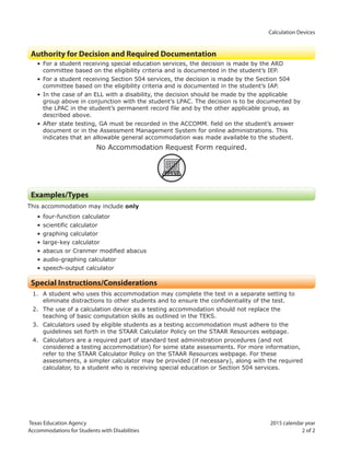 Calculation Devices
Texas Education Agency 2015 calendar year
Accommodations for Students with Disabilities 2 of 2
Authority for Decision and Required Documentation
• For a student receiving special education services, the decision is made by the ARD
committee based on the eligibility criteria and is documented in the student’s IEP.
• For a student receiving Section 504 services, the decision is made by the Section 504
committee based on the eligibility criteria and is documented in the student’s IAP.
• In the case of an ELL with a disability, the decision should be made by the applicable
group above in conjunction with the student’s LPAC. The decision is to be documented by
the LPAC in the student’s permanent record file and by the other applicable group, as
described above.
• After state testing, GA must be recorded in the ACCOMM. field on the student’s answer
document or in the Assessment Management System for online administrations. This
indicates that an allowable general accommodation was made available to the student.
No Accommodation Request Form required.
ARF
Examples/Types
This accommodation may include only
• four-function calculator
• scientific calculator
• graphing calculator
• large-key calculator
• abacus or Cranmer modified abacus
• audio-graphing calculator
• speech-output calculator
Special Instructions/Considerations
1. A student who uses this accommodation may complete the test in a separate setting to
eliminate distractions to other students and to ensure the confidentiality of the test.
2. The use of a calculation device as a testing accommodation should not replace the
teaching of basic computation skills as outlined in the TEKS.
3. Calculators used by eligible students as a testing accommodation must adhere to the
guidelines set forth in the STAAR Calculator Policy on the STAAR Resources webpage.
4. Calculators are a required part of standard test administration procedures (and not
considered a testing accommodation) for some state assessments. For more information,
refer to the STAAR Calculator Policy on the STAAR Resources webpage. For these
assessments, a simpler calculator may be provided (if necessary), along with the required
calculator, to a student who is receiving special education or Section 504 services.
 
