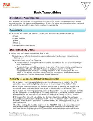 Texas Education Agency 2015 calendar year
Accommodations for Students with Disabilities 1 of 4
Type
1
Basic Transcribing
Description of Accommodation
This accommodation allows a test administrator to transfer student responses onto an answer
document or into the Assessment Management System for online administrations when a student
with a disability is unable to accomplish this task independently.
Assessments
For a student who meets the eligibility criteria, this accommodation may be used on
• STAAR
• STAAR Spanish
• STAAR L
• STAAR A
• TELPAS grades 2–12 reading
Student Eligibility Criteria
A student may use this accommodation if he or she
rrroutinely and effectively uses this accommodation during classroom instruction and
testing, and
rrmeets at least one of the following.
• The student has an impairment in vision that necessitates the use of braille or large-
print test materials.
• The student has a disabling condition (e.g., severe fine motor deficits, visual tracking
difficulties, difficulty with letter formation) that prevents him or her from
independently and effectively recording responses in the bubbles or on the lined
pages of the answer document despite multiple unsuccessful attempts to indicate
responses on a format similar to an answer document.
Authority for Decision and Required Documentation
• For a student receiving special education services, the decision is made by the ARD
committee based on the eligibility criteria and is documented in the student’s IEP.
• For a student receiving Section 504 services, the decision is made by the Section 504
committee based on the eligibility criteria and is documented in the student’s IAP.
• For a student not receiving special education or Section 504 services, the decision is made
by the appropriate team of people at the campus level (e.g., RTI team, student assistance
team) based on the eligibility criteria and is documented according to district policies.
• In the case of an ELL with a disability, the decision should be made by the applicable
group above in conjunction with the student’s LPAC. The decision is to be documented by
the LPAC in the student’s permanent record file and by the other applicable group, as
described above.
• After state testing, GA must be recorded in the ACCOMM. field on the student’s answer
document or in the Assessment Management System for online administrations. This
indicates that an allowable general accommodation was made available to the student.
 