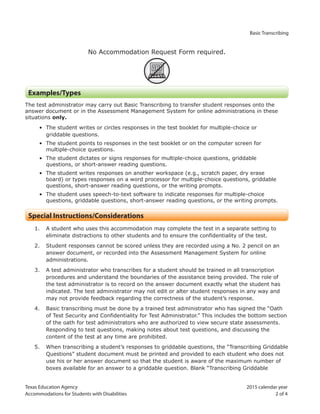 Texas Education Agency 2015 calendar year
Accommodations for Students with Disabilities 2 of 4
Basic Transcribing
No Accommodation Request Form required.
ARF
Examples/Types
The test administrator may carry out Basic Transcribing to transfer student responses onto the
answer document or in the Assessment Management System for online administrations in these
situations only.
• The student writes or circles responses in the test booklet for multiple-choice or
griddable questions.
• The student points to responses in the test booklet or on the computer screen for
multiple-choice questions.
• The student dictates or signs responses for multiple-choice questions, griddable
questions, or short-answer reading questions.
• The student writes responses on another workspace (e.g., scratch paper, dry erase
board) or types responses on a word processor for multiple-choice questions, griddable
questions, short-answer reading questions, or the writing prompts.
• The student uses speech-to-text software to indicate responses for multiple-choice
questions, griddable questions, short-answer reading questions, or the writing prompts.
Special Instructions/Considerations
1. A student who uses this accommodation may complete the test in a separate setting to
eliminate distractions to other students and to ensure the confidentiality of the test.
2. Student responses cannot be scored unless they are recorded using a No. 2 pencil on an
answer document, or recorded into the Assessment Management System for online
administrations.
3. A test administrator who transcribes for a student should be trained in all transcription
procedures and understand the boundaries of the assistance being provided. The role of
the test administrator is to record on the answer document exactly what the student has
indicated. The test administrator may not edit or alter student responses in any way and
may not provide feedback regarding the correctness of the student’s response.
4. Basic transcribing must be done by a trained test administrator who has signed the “Oath
of Test Security and Confidentiality for Test Administrator.” This includes the bottom section
of the oath for test administrators who are authorized to view secure state assessments.
Responding to test questions, making notes about test questions, and discussing the
content of the test at any time are prohibited.
5. When transcribing a student’s responses to griddable questions, the “Transcribing Griddable
Questions” student document must be printed and provided to each student who does not
use his or her answer document so that the student is aware of the maximum number of
boxes available for an answer to a griddable question. Blank “Transcribing Griddable
 