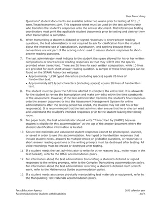 Texas Education Agency 2015 calendar year
Accommodations for Students with Disabilities 3 of 4
Basic Transcribing
Questions” student documents are available online two weeks prior to testing at http://
www.TexasAssessment.com. This separate sheet must be used by the test administrator
who transfers the student’s responses onto the answer document. District/campus testing
coordinators must print the applicable student documents prior to testing and destroy them
after transcription is complete.
6. When transcribing a student’s dictated or signed responses to short-answer reading
questions, the test administrator is not required to ask for clarification from the student
about the intended use of capitalization, punctuation, and spelling because these
conventions are not part of the scoring rubric used to assess student responses to short-
answer reading questions.
7. The test administrator must indicate to the student the space allowed for his or her written
compositions or short-answer reading responses so that they will fit into the spaces
provided when transcribed. There are 26 lines for each written composition, while 10 lines
are provided for each short-answer reading question. A sample of these lined pages can be
found on the STAAR Resources webpage.
• Approximately 1,750 typed characters (including spaces) equals 26 lines of
handwritten text.
• Approximately 675 typed characters (including spaces) equals 10 lines of handwritten
text.
8. The student must be given the full time allotted to complete the entire test. It is allowable
for the student to review the transcription and make any edits within the time constraints
of the assessment. However, if the test administrator transfers the student’s final responses
onto the answer document or into the Assessment Management System for online
administrations after the testing period has ended, the student may not edit his or her
response(s). It is recommended that the test administrator ensure that he or she can read
and understand the student’s intended responses prior to the student leaving the testing
room.
9. For paper tests, the test administrator should write “Transcribed by (NAME) because
student is eligible for this accommodation” at the top of the answer document where the
student identification information is located.
10. Secure test materials and associated student responses cannot be photocopied, scanned,
or saved in order to use this accommodation. Any typed or handwritten responses that
include student notes, answers to multiple-choice or griddable questions, or responses to
short-answer reading questions or the writing prompts must be destroyed after testing. All
voice recordings must be erased or destroyed after testing.
11. If a student needs the test administrator to write for other reasons (e.g., make notes in the
test booklet), refer to the Other accommodation policy.
12. For information about the test administrator transcribing a student’s dictated or signed
responses to the writing prompts, refer to the Complex Transcribing accommodation policy.
For information about the test administrator recording a student’s dictated math scratch
work, refer to the Mathematics Scribe accommodation policy.
13. If a student needs assistance physically manipulating test materials or equipment, refer to
the Manipulating Test Materials accommodation policy.
 