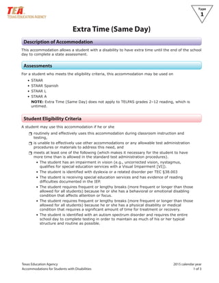 Texas Education Agency 2015 calendar year
Accommodations for Students with Disabilities 1 of 3
Type
1
Extra Time (Same Day)
Description of Accommodation
This accommodation allows a student with a disability to have extra time until the end of the school
day to complete a state assessment.
Assessments
For a student who meets the eligibility criteria, this accommodation may be used on
• STAAR
• STAAR Spanish
• STAAR L
• STAAR A
NOTE: Extra Time (Same Day) does not apply to TELPAS grades 2–12 reading, which is
untimed.
Student Eligibility Criteria
A student may use this accommodation if he or she
rrroutinely and effectively uses this accommodation during classroom instruction and
testing,
rris unable to effectively use other accommodations or any allowable test administration
procedures or materials to address this need, and
rrmeets at least one of the following (which makes it necessary for the student to have
more time than is allowed in the standard test administration procedures).
• The student has an impairment in vision (e.g., uncorrected vision, nystagmus,
qualifies for special education services with a Visual Impairment [VI]).
• The student is identified with dyslexia or a related disorder per TEC §38.003
• The student is receiving special education services and has evidence of reading
difficulties documented in the IEP.
• The student requires frequent or lengthy breaks (more frequent or longer than those
allowed for all students) because he or she has a behavioral or emotional disabling
condition that affects attention or focus.
• The student requires frequent or lengthy breaks (more frequent or longer than those
allowed for all students) because he or she has a physical disability or medical
condition that requires a significant amount of time for treatment or recovery.
• The student is identified with an autism spectrum disorder and requires the entire
school day to complete testing in order to maintain as much of his or her typical
structure and routine as possible.
 