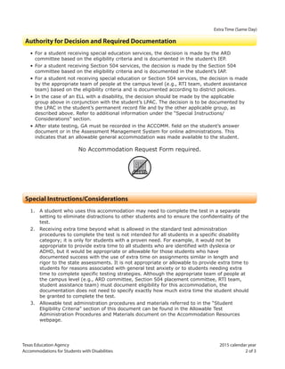 Texas Education Agency 2015 calendar year
Accommodations for Students with Disabilities 2 of 3
Extra Time (Same Day)
Authority for Decision and Required Documentation
• For a student receiving special education services, the decision is made by the ARD
committee based on the eligibility criteria and is documented in the student’s IEP.
• For a student receiving Section 504 services, the decision is made by the Section 504
committee based on the eligibility criteria and is documented in the student’s IAP.
• For a student not receiving special education or Section 504 services, the decision is made
by the appropriate team of people at the campus level (e.g., RTI team, student assistance
team) based on the eligibility criteria and is documented according to district policies.
• In the case of an ELL with a disability, the decision should be made by the applicable
group above in conjunction with the student’s LPAC. The decision is to be documented by
the LPAC in the student’s permanent record file and by the other applicable group, as
described above. Refer to additional information under the “Special Instructions/
Considerations” section.
• After state testing, GA must be recorded in the ACCOMM. field on the student’s answer
document or in the Assessment Management System for online administrations. This
indicates that an allowable general accommodation was made available to the student.
No Accommodation Request Form required.
ARF
Special Instructions/Considerations
1. A student who uses this accommodation may need to complete the test in a separate
setting to eliminate distractions to other students and to ensure the confidentiality of the
test.
2. Receiving extra time beyond what is allowed in the standard test administration
procedures to complete the test is not intended for all students in a specific disability
category; it is only for students with a proven need. For example, it would not be
appropriate to provide extra time to all students who are identified with dyslexia or
ADHD, but it would be appropriate or allowable for those students who have
documented success with the use of extra time on assignments similar in length and
rigor to the state assessments. It is not appropriate or allowable to provide extra time to
students for reasons associated with general test anxiety or to students needing extra
time to complete specific testing strategies. Although the appropriate team of people at
the campus level (e.g., ARD committee, Section 504 placement committee, RTI team,
student assistance team) must document eligibility for this accommodation, the
documentation does not need to specify exactly how much extra time the student should
be granted to complete the test.
3. Allowable test administration procedures and materials referred to in the “Student
Eligibility Criteria” section of this document can be found in the Allowable Test
Administration Procedures and Materials document on the Accommodation Resources
webpage.
 