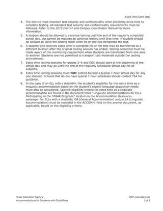 Texas Education Agency 2015 calendar year
Accommodations for Students with Disabilities 3 of 3
Extra Time (Same Day)
4. The district must maintain test security and confidentiality when providing extra time to
complete testing. All standard test security and confidentiality requirements must be
followed. Refer to the 2015 District and Campus Coordinator Manual for more
information.
5. A student should be allowed to continue testing until the end of the regularly scheduled
school day, but cannot be required to continue testing until that time. A student should
be allowed to leave the testing room when he or she has completed the test.
6. A student who receives extra time to complete his or her test may be transferred to a
different location after the original testing session has ended. Testing personnel must be
made aware of the monitoring requirement when students are transferred from one area
to another. Students are not permitted to transport test materials outside the testing
environment.
7. Extra time testing sessions for grades 3–8 and EOC should start at the beginning of the
school day and may go until the end of the regularly scheduled school day for all
subjects.
8. Extra time testing sessions must NOT extend beyond a typical 7-hour school day for any
one student. Schools that do not have typical 7-hour schedules should contact TEA for
guidance.
9. In the case of an ELL with a disability, the student’s eligibility for this extra time as a
linguistic accommodation based on the student’s second language acquisition needs
must also be considered. Specific eligibility criteria for extra time as a linguistic
accommodation are found in the document titled “Linguistic Accommodations for ELLs
Participating in the STAAR Program,” located on the Accommodation Resources
webpage. For ELLs with a disability, GA (General Accommodation) and/or LA (Linguistic
Accommodation) must be recorded in the ACCOMM. field on the answer document, as
applicable, based on the eligibility criteria.
 