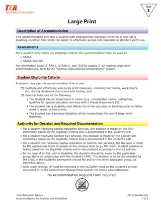 Texas Education Agency
Accommodations for Students with Disabilities
Type
1
		
Large Print
Description of Accommodation
This accommodation provides a student with enlarged test materials when he or she has a
disabling condition that limits the ability to effectively access test materials in standard print size.
Assessments
For a student who meets the eligibility criteria, this accommodation may be used on
• STAAR
• STAAR Spanish
For information about STAAR L, STAAR A, and TELPAS grades 2–12 reading large-print
accommodations, refer to the “Special Instructions/Considerations” section.
Student Eligibility Criteria
A student may use this accommodation if he or she
rrroutinely and effectively uses large-print materials, including text books, worksheets,
etc., during classroom instruction and testing, and
rrmeets at least one of the following.
• The student has an impairment in vision (e.g., uncorrected vision, nystagmus,
qualifies for special education services with a Visual Impairment [VI]).
• The student has a disability that affects his or her accuracy in tracking letter to letter,
word to word, or line to line.
• The student has a physical disability which necessitates the use of large-print
materials.
Authority for Decision and Required Documentation
• For a student receiving special education services, the decision is made by the ARD
committee based on the eligibility criteria and is documented in the student’s IEP.
• For a student receiving Section 504 services, the decision is made by the Section 504
committee based on the eligibility criteria and is documented in the student’s IAP.
• For a student not receiving special education or Section 504 services, the decision is made
by the appropriate team of people at the campus level (e.g., RTI team, student assistance
team) based on the eligibility criteria and is documented according to district policies.
• In the case of an ELL with a disability, the decision should be made by the applicable
group above in conjunction with the student’s LPAC. The decision is to be documented by
the LPAC in the student’s permanent record file and by the other applicable group, as
described above.
• After state testing, LP must be recorded in the ACCOMM. field on the student’s answer
document or in the Assessment Management System for online administrations.
No Accommodation Request Form required.
ARF
 