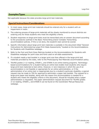 Large Print
Texas Education Agency 2015 calendar year
Accommodations for Students with Disabilities 2 of 2
Examples/Types
Not applicable because the state provides large-print test materials.
Special Instructions/Considerations
1. In most cases, large-print test materials should be ordered only for a student with an
impairment in vision.
2. The ordering process of large-print materials will be closely monitored to ensure districts are
ordering only for those students who meet the eligibility criteria.
3. Student responses on large-print tests must be transcribed onto an answer document according
to the procedures outlined in the Basic Transcribing and/or Complex Transcribing
accommodation policies. If this is not done, the student’s test cannot be scored.
4. Specific information about large-print test materials is available in the document titled “General
Instructions for Administering Large-Print State Assessments,” located on the Accommodations
for Students with Disabilities webpage.
5. Refer to the Font and Point Sizes Matrices located on the Accommodations for Students with
Disabilities webpage for point sizes and fonts used on all state assessments.
6. If a student needs a test booklet in a larger print size than offered in the large-print test
materials provided by the state, refer to the Photocopying Test Materials accommodation policy.
7. TELPAS grades 2–12 reading, STAAR L, and STAAR A are online testing programs. Technology-
based accommodations for a student taking an online test enable most students who require
large-print test materials to test online. However, in rare instances in which the use of an
accommodation is not feasible or appropriate for an online administration, or if the
administration of an online test is inappropriate due to a student’s particular disability, a special
request may be made to TEA for approval to administer a paper test booklet. The request for a
large-print paper test booklet, along with the reason this accommodation is needed for a
student who meets the eligibility criteria in this document, should be included when a paper
administration is requested. The paper administration request document for TELPAS grades
2–12 reading, STAAR L, and STAAR A can be found on the Coordinator Manual Resources
webpage.
 