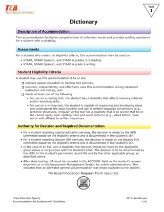 Texas Education Agency 2015 calendar year
Accommodations for Students with Disabilities 1 of 2
Type
1
Dictionary
Description of Accommodation
This accommodation facilitates comprehension of unfamiliar words and provides spelling assistance
for a student with a disability.
Assessments
For a student who meets the eligibility criteria, this accommodation may be used on
• STAAR, STAAR Spanish, and STAAR A grades 3–5 reading
• STAAR, STAAR Spanish, and STAAR A grade 4 writing
Student Eligibility Criteria
A student may use this accommodation if he or she
rrreceives special education or Section 504 services,
rrroutinely, independently, and effectively uses this accommodation during classroom
instruction and testing, and
rrmeets at least one of the following.
• For use on a reading test, the student has a disability that affects memory retrieval
and/or decoding skills.
• For use on a writing test, the student is capable of organizing and developing ideas
and understands the basic function and use of written language conventions (e.g.,
sentence structures, irregular verbs) but has a disability that is so severe that he or
she cannot apply basic spelling rules and word patterns (e.g., silent letters, base
words with affixes) to written responses.
Authority for Decision and Required Documentation
• For a student receiving special education services, the decision is made by the ARD
committee based on the eligibility criteria and is documented in the student’s IEP.
• For a student receiving Section 504 services, the decision is made by the Section 504
committee based on the eligibility criteria and is documented in the student’s IAP.
• In the case of an ELL with a disability, the decision should be made by the applicable
group above in conjunction with the student’s LPAC. The decision is to be documented by
the LPAC in the student’s permanent record file and by the other applicable group, as
described above.
• After state testing, GA must be recorded in the ACCOMM. field on the student’s answer
document or in the Assessment Management System for online administrations. This
indicates that an allowable general accommodation was made available to the student.
No Accommodation Request Form required.
ARF
 