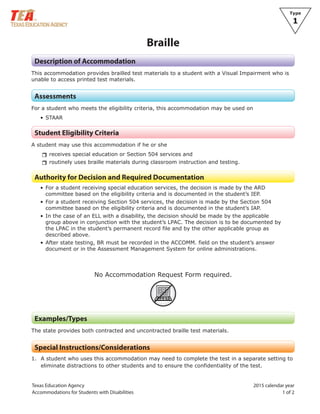 Texas Education Agency 2015 calendar year
Accommodations for Students with Disabilities 1 of 2
Type
1
Braille
Description of Accommodation
This accommodation provides brailled test materials to a student with a Visual Impairment who is
unable to access printed test materials.
Assessments
For a student who meets the eligibility criteria, this accommodation may be used on
• STAAR
Student Eligibility Criteria
A student may use this accommodation if he or she
rrreceives special education or Section 504 services and
rrroutinely uses braille materials during classroom instruction and testing.
Authority for Decision and Required Documentation
• For a student receiving special education services, the decision is made by the ARD
committee based on the eligibility criteria and is documented in the student’s IEP.
• For a student receiving Section 504 services, the decision is made by the Section 504
committee based on the eligibility criteria and is documented in the student’s IAP.
• In the case of an ELL with a disability, the decision should be made by the applicable
group above in conjunction with the student’s LPAC. The decision is to be documented by
the LPAC in the student’s permanent record file and by the other applicable group as
described above.
• After state testing, BR must be recorded in the ACCOMM. field on the student’s answer
document or in the Assessment Management System for online administrations.
No Accommodation Request Form required.
ARF
Examples/Types
The state provides both contracted and uncontracted braille test materials.
Special Instructions/Considerations
1. A student who uses this accommodation may need to complete the test in a separate setting to
eliminate distractions to other students and to ensure the confidentiality of the test.
 