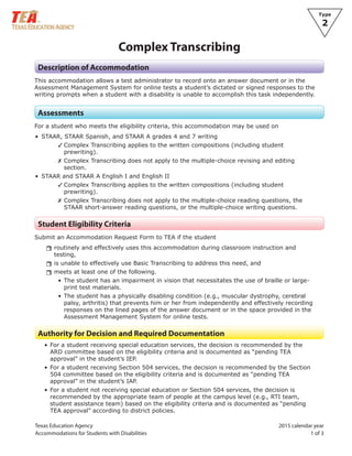 Texas Education Agency 2015 calendar year
Accommodations for Students with Disabilities 1 of 3
Type
2
Complex Transcribing
Description of Accommodation
This accommodation allows a test administrator to record onto an answer document or in the
Assessment Management System for online tests a student’s dictated or signed responses to the
writing prompts when a student with a disability is unable to accomplish this task independently.
Assessments
For a student who meets the eligibility criteria, this accommodation may be used on
• STAAR, STAAR Spanish, and STAAR A grades 4 and 7 writing
✓ Complex Transcribing applies to the written compositions (including student
prewriting).
✗ Complex Transcribing does not apply to the multiple-choice revising and editing
section.
• STAAR and STAAR A English I and English II
✓ Complex Transcribing applies to the written compositions (including student
prewriting).
✗ Complex Transcribing does not apply to the multiple-choice reading questions, the
STAAR short-answer reading questions, or the multiple-choice writing questions.
Student Eligibility Criteria
Submit an Accommodation Request Form to TEA if the student
rrroutinely and effectively uses this accommodation during classroom instruction and
testing,
rris unable to effectively use Basic Transcribing to address this need, and
rrmeets at least one of the following.
• The student has an impairment in vision that necessitates the use of braille or large-
print test materials.
• The student has a physically disabling condition (e.g., muscular dystrophy, cerebral
palsy, arthritis) that prevents him or her from independently and effectively recording
responses on the lined pages of the answer document or in the space provided in the
Assessment Management System for online tests.
Authority for Decision and Required Documentation
• For a student receiving special education services, the decision is recommended by the
ARD committee based on the eligibility criteria and is documented as “pending TEA
approval” in the student’s IEP.
• For a student receiving Section 504 services, the decision is recommended by the Section
504 committee based on the eligibility criteria and is documented as “pending TEA
approval” in the student’s IAP.
• For a student not receiving special education or Section 504 services, the decision is
recommended by the appropriate team of people at the campus level (e.g., RTI team,
student assistance team) based on the eligibility criteria and is documented as “pending
TEA approval” according to district policies.
 