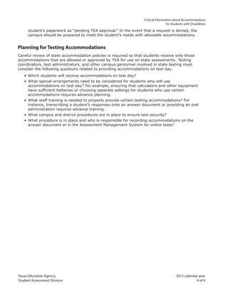 Texas Education Agency 2015 calendar year
Student Assessment Division 4 of 4
		 Critical Information about Accommodations
for Students with Disabilities
student’s paperwork as “pending TEA approval.” In the event that a request is denied, the
campus should be prepared to meet the student’s needs with allowable accommodations.
Planning for Testing Accommodations
Careful review of state accommodation policies is required so that students receive only those
accommodations that are allowed or approved by TEA for use on state assessments. Testing
coordinators, test administrators, and other campus personnel involved in state testing must
consider the following questions related to providing accommodations on test day.
• Which students will receive accommodations on test day?
• What special arrangements need to be considered for students who will use
accommodations on test day? For example, ensuring that calculators and other equipment
have sufficient batteries or choosing separate settings for students who use certain
accommodations requires advance planning.
• What staff training is needed to properly provide certain testing accommodations? For
instance, transcribing a student’s responses onto an answer document or providing an oral
administration requires advance training.
• What campus and district procedures are in place to ensure test security?
• What procedure is in place and who is responsible for recording accommodations on the
answer document or in the Assessment Management System for online tests?
 