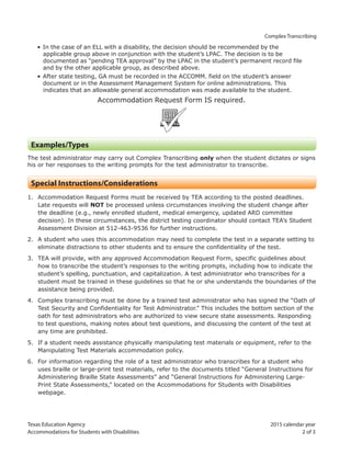 Texas Education Agency 2015 calendar year
Accommodations for Students with Disabilities 2 of 3
Complex Transcribing
• In the case of an ELL with a disability, the decision should be recommended by the
applicable group above in conjunction with the student’s LPAC. The decision is to be
documented as “pending TEA approval” by the LPAC in the student’s permanent record file
and by the other applicable group, as described above.
• After state testing, GA must be recorded in the ACCOMM. field on the student’s answer
document or in the Assessment Management System for online administrations. This
indicates that an allowable general accommodation was made available to the student.
Accommodation Request Form IS required.
ARF
Examples/Types
The test administrator may carry out Complex Transcribing only when the student dictates or signs
his or her responses to the writing prompts for the test administrator to transcribe.
Special Instructions/Considerations
1. Accommodation Request Forms must be received by TEA according to the posted deadlines.
Late requests will NOT be processed unless circumstances involving the student change after
the deadline (e.g., newly enrolled student, medical emergency, updated ARD committee
decision). In these circumstances, the district testing coordinator should contact TEA’s Student
Assessment Division at 512-463-9536 for further instructions.
2. A student who uses this accommodation may need to complete the test in a separate setting to
eliminate distractions to other students and to ensure the confidentiality of the test.
3. TEA will provide, with any approved Accommodation Request Form, specific guidelines about
how to transcribe the student’s responses to the writing prompts, including how to indicate the
student’s spelling, punctuation, and capitalization. A test administrator who transcribes for a
student must be trained in these guidelines so that he or she understands the boundaries of the
assistance being provided.
4. Complex transcribing must be done by a trained test administrator who has signed the “Oath of
Test Security and Confidentiality for Test Administrator.” This includes the bottom section of the
oath for test administrators who are authorized to view secure state assessments. Responding
to test questions, making notes about test questions, and discussing the content of the test at
any time are prohibited.
5. If a student needs assistance physically manipulating test materials or equipment, refer to the
Manipulating Test Materials accommodation policy.
6. For information regarding the role of a test administrator who transcribes for a student who
uses braille or large-print test materials, refer to the documents titled “General Instructions for
Administering Braille State Assessments” and “General Instructions for Administering Large-
Print State Assessments,” located on the Accommodations for Students with Disabilities
webpage.
 