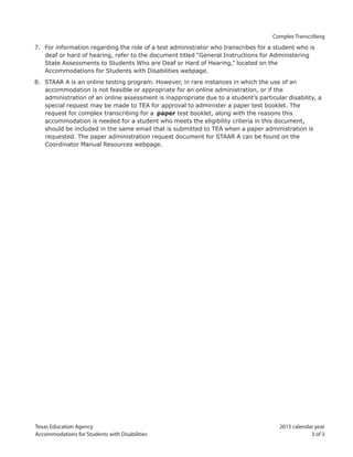 Texas Education Agency 2015 calendar year
Accommodations for Students with Disabilities 3 of 3
Complex Transcribing
7. For information regarding the role of a test administrator who transcribes for a student who is
deaf or hard of hearing, refer to the document titled “General Instructions for Administering
State Assessments to Students Who are Deaf or Hard of Hearing,” located on the
Accommodations for Students with Disabilities webpage.
8. STAAR A is an online testing program. However, in rare instances in which the use of an
accommodation is not feasible or appropriate for an online administration, or if the
administration of an online assessment is inappropriate due to a student’s particular disability, a
special request may be made to TEA for approval to administer a paper test booklet. The
request for complex transcribing for a paper test booklet, along with the reasons this
accommodation is needed for a student who meets the eligibility criteria in this document,
should be included in the same email that is submitted to TEA when a paper administration is
requested. The paper administration request document for STAAR A can be found on the
Coordinator Manual Resources webpage.
 