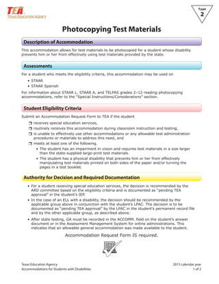Texas Education Agency 2015 calendar year
Accommodations for Students with Disabiliti 1 of 2es
Type
2
Photocopying Test Materials
Description of Accommodation
This accommodation allows for test materials to be photocopied for a student whose disability
prevents him or her from effectively using test materials provided by the state.
Assessments
For a student who meets the eligibility criteria, this accommodation may be used on
• STAAR
• STAAR Spanish
For information about STAAR L, STAAR A, and TELPAS grades 2–12 reading photocopying
accommodations, refer to the “Special Instructions/Considerations” section.
Student Eligibility Criteria
Submit an Accommodation Request Form to TEA if the student
rrreceives special education services,
rrroutinely receives this accommodation during classroom instruction and testing,
rris unable to effectively use other accommodations or any allowable test administration
procedures or materials to address this need, and
rrmeets at least one of the following.
• The student has an impairment in vision and requires test materials in a size larger
than the state-supplied large-print test materials.
• The student has a physical disability that prevents him or her from effectively
manipulating test materials printed on both sides of the paper and/or turning the
pages in a test booklet.
Authority for Decision and Required Documentation
• For a student receiving special education services, the decision is recommended by the
ARD committee based on the eligibility criteria and is documented as “pending TEA
approval” in the student’s IEP.
• In the case of an ELL with a disability, the decision should be recommended by the
applicable group above in conjunction with the student’s LPAC. The decision is to be
documented as “pending TEA approval” by the LPAC in the student’s permanent record file
and by the other applicable group, as described above.
• After state testing, GA must be recorded in the ACCOMM. field on the student’s answer
document or in the Assessment Management System for online administrations. This
indicates that an allowable general accommodation was made available to the student.
Accommodation Request Form IS required.
ARF
 