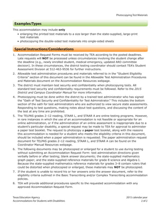 Photocopying Test Materials
Texas Education Agency 2015 calendar year
Accommodations for Students with Disabilities 2 of 2
Examples/Types
This accommodation may include only
• enlarging the printed test materials to a size larger than the state-supplied, large-print
test materials
• photocopying the double-sided test materials into single-sided sheets
Special Instructions/Considerations
1. Accommodation Request Forms must be received by TEA according to the posted deadlines.
Late requests will NOT be processed unless circumstances involving the student change after
the deadline (e.g., newly enrolled student, medical emergency, updated ARD committee
decision). In these circumstances, the district testing coordinator should contact TEA’s Student
Assessment Division at 512-463-9536 for further instructions.
2. Allowable test administration procedures and materials referred to in the “Student Eligibility
Criteria” section of this document can be found in the Allowable Test Administration Procedures
and Materials document on the Accommodation Resources webpage.
3. The district must maintain test security and confidentiality when photocopying tests. All
standard test security and confidentiality requirements must be followed. Refer to the 2015
District and Campus Coordinator Manual for more information.
4. Photocopying must be done within the district by a trained test administrator who has signed
the “Oath of Test Security and Confidentiality for Test Administrator.” This includes the bottom
section of the oath for test administrators who are authorized to view secure state assessments.
Responding to test questions, making notes about test questions, and discussing the content of
the test at any time are prohibited.
5. The TELPAS grades 2–12 reading, STAAR L, and STAAR A are online testing programs. However,
in rare instances in which the use of an accommodation is not feasible or appropriate for an
online administration, or if the administration of an online assessment is inappropriate due to a
student’s particular disability, a special request may be made to TEA for approval to administer
a paper test booklet. The request to photocopy a paper test booklet, along with the reasons
this accommodation is needed for a student who meets the eligibility criteria in this document,
should be included when a paper administration is requested. The paper administration request
document for TELPAS grades 2–12 reading, STAAR L, and STAAR A can be found on the
Coordinator Manual Resources webpage.
6. The following documents may be photocopied or enlarged for a student to use during testing
without submitting an Accommodation Request Form: test administration directions given
verbally before or after testing; blank answer documents; the state-supplied mathematics
graph paper; and the state-supplied reference materials for grade 8 science and Algebra I.
Because the state-supplied mathematics reference materials for grades 3–8 contain rulers that
could be distorted when photocopied or enlarged, these materials may NOT be photocopied.
7. If the student is unable to record his or her answers onto the answer document, refer to the
eligibility criteria outlined in the Basic Transcribing and/or Complex Transcribing accommodation
policies.
8. TEA will provide additional procedures specific to the requested accommodation with any
approved Accommodation Request Form.
 