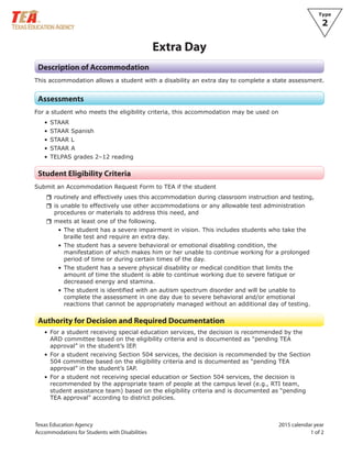 Texas Education Agency 2015 calendar year
Accommodations for Students with Disabilities 1 of 2
Type
2
Extra Day
Description of Accommodation
This accommodation allows a student with a disability an extra day to complete a state assessment.
Assessments
For a student who meets the eligibility criteria, this accommodation may be used on
• STAAR
• STAAR Spanish
• STAAR L
• STAAR A
• TELPAS grades 2–12 reading
Student Eligibility Criteria
Submit an Accommodation Request Form to TEA if the student
rrroutinely and effectively uses this accommodation during classroom instruction and testing,
rris unable to effectively use other accommodations or any allowable test administration
procedures or materials to address this need, and
rrmeets at least one of the following.
• The student has a severe impairment in vision. This includes students who take the
braille test and require an extra day.
• The student has a severe behavioral or emotional disabling condition, the
manifestation of which makes him or her unable to continue working for a prolonged
period of time or during certain times of the day.
• The student has a severe physical disability or medical condition that limits the
amount of time the student is able to continue working due to severe fatigue or
decreased energy and stamina.
• The student is identified with an autism spectrum disorder and will be unable to
complete the assessment in one day due to severe behavioral and/or emotional
reactions that cannot be appropriately managed without an additional day of testing.
Authority for Decision and Required Documentation
• For a student receiving special education services, the decision is recommended by the
ARD committee based on the eligibility criteria and is documented as “pending TEA
approval” in the student’s IEP.
• For a student receiving Section 504 services, the decision is recommended by the Section
504 committee based on the eligibility criteria and is documented as “pending TEA
approval” in the student’s IAP.
• For a student not receiving special education or Section 504 services, the decision is
recommended by the appropriate team of people at the campus level (e.g., RTI team,
student assistance team) based on the eligibility criteria and is documented as “pending
TEA approval” according to district policies.
 